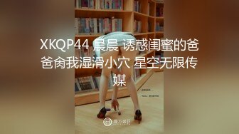 XKQP44 晨晨 诱惑闺蜜的爸爸肏我湿滑小穴 星空无限传媒