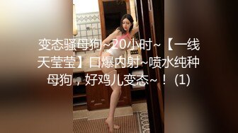 变态骚母狗~20小时~【一线天莹莹】口爆内射~喷水纯种母狗，好鸡儿变态~！ (1)