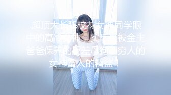 .超顶大长腿校花女神同学眼中的高冷女神，实际是被金主爸爸保养的反差母狗，穷人的女神富人的精盆！