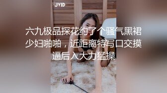 六九极品探花约了个骚气黑裙少妇啪啪，近距离特写口交摸逼后入大力猛操