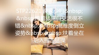 STP22621 良家少妇&nbsp;&nbsp;蹲着舔屌口交活很不错&nbsp;&nbsp;高难度倒立姿势&nbsp;&nbsp;扶着坐在后入撞击猛操