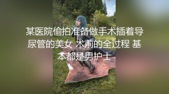 某医院偷拍准备做手术插着导尿管的美女 术前的全过程 基本都是男护士