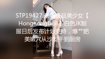 STP19427 最新极品美少女【HongKongDoll】白色JK制服日后发布计划支持，爆艹肥美嫩穴从沙发干到厨房