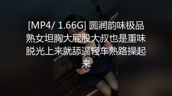 [MP4/ 1.66G] 圆润韵味极品熟女坦胸大屁股大叔也是重味脱光上来就舔逼轻车熟路操起来