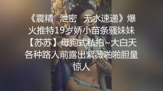 《震精✿泄密✿无水速递》爆火推特19岁娇小苗条骚妹妹【苏苏】母狗式私拍~大白天各种路人前露出紫薇啪啪胆量惊人