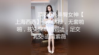 ⚫️⚫️⚫️顶级G乳丰臀女神【上海西西】强势回归，无套啪啪，按头深喉插到吐，足交 乳交 道具紫薇