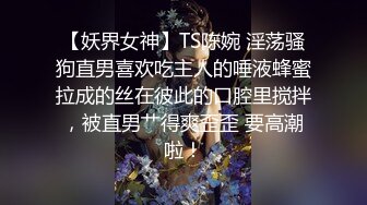 【妖界女神】TS陈婉 淫荡骚狗直男喜欢吃主人的唾液蜂蜜拉成的丝在彼此的口腔里搅拌，被直男艹得爽歪歪 要高潮啦！