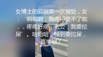 女博士的屁眼第一次破处，女：‘啊啊啊，我疼得受不了啦，，疼疼好疼，老公，我要拉屎’。哈哈哈，操到要拉屎，真牛掰！