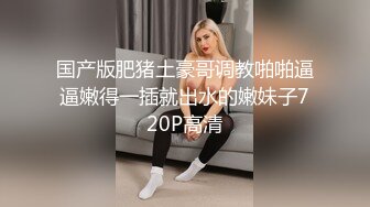 国产版肥猪土豪哥调教啪啪逼逼嫩得一插就出水的嫩妹子720P高清