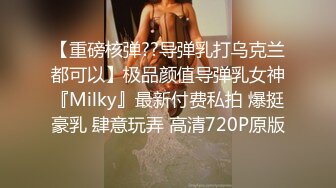 【重磅核弹??导弹乳打乌克兰都可以】极品颜值导弹乳女神『Milky』最新付费私拍 爆挺豪乳 肆意玩弄 高清720P原版