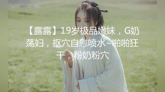 【露露】19岁极品嫩妹，G奶荡妇，抠穴自慰喷水~啪啪狂干，粉奶粉穴