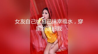 女友自己给自己抹幸福水，穿黑丝诱惑我