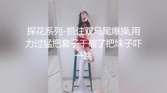 探花系列-抓住双马尾爆操,用力过猛把套子干破了把妹子吓一跳