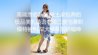 高端泄密系列 被土豪包养的极品美乳英语老师三里屯兼职模特被91某大神草到娇喘呻吟