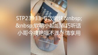 STP23933 专攻嫩妹&nbsp;&nbsp;软萌小姐姐乖巧听话 小哥今夜艳福不浅尽情享用