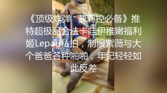 《顶级炸弹✿萝莉控必备》推特超极品合法卡哇伊稚嫩福利姬Lepau私拍，制服紫薇与大个爸爸各种啪啪，年纪轻轻如此反差