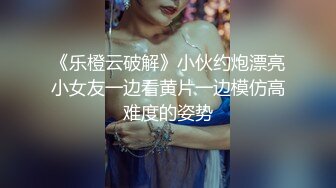 《乐橙云破解》小伙约炮漂亮小女友一边看黄片一边模仿高难度的姿势