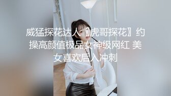 威猛探花达人〖虎哥探花〗约操高颜值极品女神级网红 美女喜欢后入冲刺