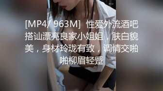 [MP4/ 963M]  性爱外流酒吧搭讪漂亮良家小姐姐，肤白貌美，身材玲珑有致，调情交啪啪柳眉轻蹙