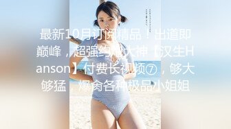 最新10月订阅精品！出道即巅峰，超强约炮大神【汉生Hanson】付费长视频⑦，够大够猛，爆肏各种极品小姐姐