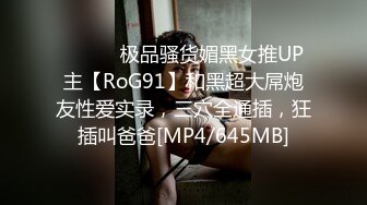 ⚫️⚫️极品骚货媚黑女推UP主【RoG91】和黑超大屌炮友性爱实录，三穴全通插，狂插叫爸爸[MP4/645MB]