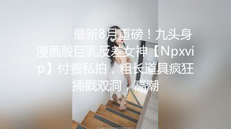 ⚫️⚫️最新8月重磅！九头身漫画般巨乳反差女神【Npxvip】付费私拍，粗长道具疯狂捅戳双洞，高潮