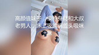 高颜值妹子，模特身材和大叔老男人，床上吸屌锅盖头吸咪咪