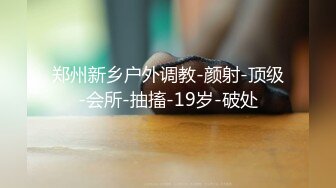 郑州新乡户外调教-颜射-顶级-会所-抽搐-19岁-破处