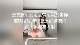 漂亮巨乳女友被弯吊男友各种姿势猛怼 年轻就是好嬉嬉闹闹把逼操完内射