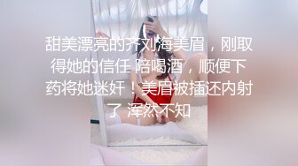 甜美漂亮的齐刘海美眉，刚取得她的信任 陪喝酒，顺便下药将她迷奸！美眉被插还内射了 浑然不知