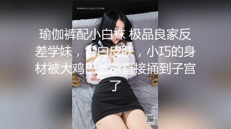 瑜伽裤配小白袜 极品良家反差学妹，雪白皮肤，小巧的身材被大鸡巴爸爸直接捅到子宫了