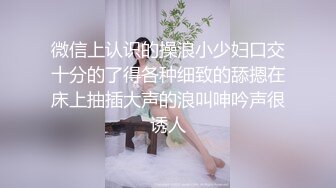 微信上认识的操浪小少妇口交十分的了得各种细致的舔摁在床上抽插大声的浪叫呻吟声很诱人