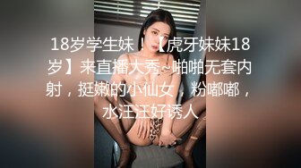 18岁学生妹！【虎牙妹妹18岁】来直播大秀~啪啪无套内射，挺嫩的小仙女，粉嘟嘟，水汪汪好诱人