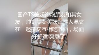 国产TS美妖约炮朋友和其女友，帅哥美女美妖三性人混交在一起杂交互相吃下面，场面好舒适 爽爆了!