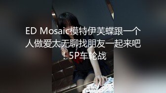 ED Mosaic模特伊芙蝶跟一个人做爱太无聊找朋友一起来吧！5P车轮战