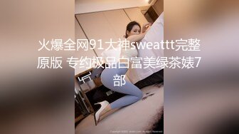 火爆全网91大神sweattt完整原版 专约极品白富美绿茶婊7部