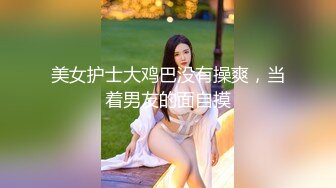 美女护士大鸡巴没有操爽，当着男友的面自摸