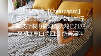 犯罪级美臀『Creamspot』最新合集❤️翘臀少女的牛仔裤被撕裂再被幻龙大鸡巴插烂 高潮痉挛白浆四溢 绝美淫叫 下