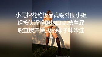 小马探花约极品高端外围小姐姐按头深喉跪地口交,扶着屁股直接开操,操的妹子呻吟连连