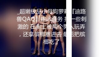 _超嫩极品小母狗萝莉『迪路兽QAQ』主人任务 搞一些刺激的 在车上被两个男人玩弄，还拿槟榔塞进去 最后把槟榔吃了