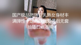 国产极品微胖巨乳熟女身材丰满弹性十足最佳做爱伴侣无套抽插口爆吞精