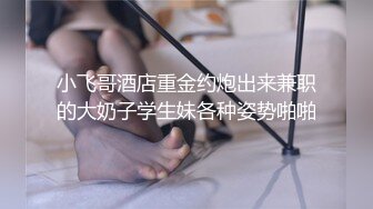 小飞哥酒店重金约炮出来兼职的大奶子学生妹各种姿势啪啪