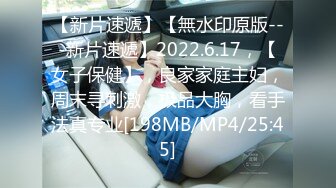 【新片速遞】【無水印原版---新片速遞】2022.6.17，【女子保健】，良家家庭主妇，周末寻刺激，极品大胸，看手法真专业[198MB/MP4/25:45]