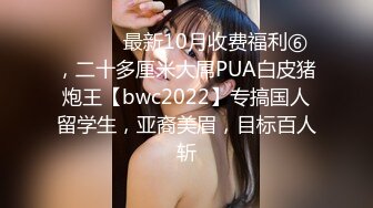 ⚫️⚫️最新10月收费福利⑥，二十多厘米大屌PUA白皮猪炮王【bwc2022】专搞国人留学生，亚裔美眉，目标百人斩