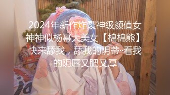 2024年新作炸裂神级颜值女神神似杨幂大美女【棉棉熊】快来舔我，舔我的阴蒂··看我的阴唇又肥又厚