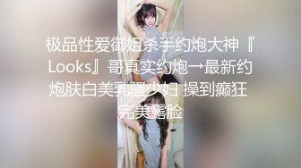 极品性爱御姐杀手约炮大神『Looks』哥真实约炮→最新约炮肤白美乳骚少妇 操到癫狂 完美露脸