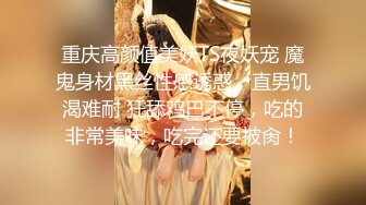 重庆高颜值美妖TS夜妖宠 魔鬼身材黑丝性感诱惑，直男饥渴难耐 狂舔鸡巴不停，吃的非常美味，吃完还要被肏！