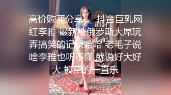 高价购买分享❤️抖音巨乳网红李雅 最新被俄罗斯大屌玩弄搞笑的记录哈哈 老毛子说啥李雅也听不懂 就说好大好大 被草的一直乐