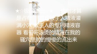 ★☆极品流出☆★❤️内射才算是占有❤️喜欢被主人精液灌满小穴 做主人的专用精液容器 看哥哥滚烫的精液在我的骚穴里射的慢慢的流出来