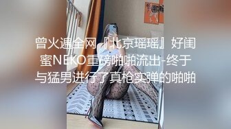 曾火遍全网『北京瑶瑶』好闺蜜NEKO重磅啪啪流出-终于与猛男进行了真枪实弹的啪啪